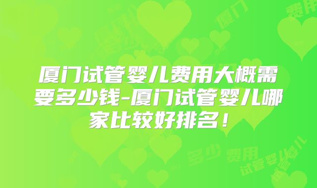 厦门试管婴儿费用大概需要多少钱-厦门试管婴儿哪家比较好排名！