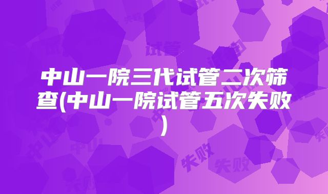 中山一院三代试管二次筛查(中山一院试管五次失败)