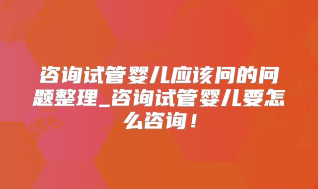 咨询试管婴儿应该问的问题整理_咨询试管婴儿要怎么咨询!