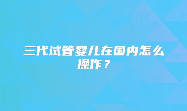 三代试管婴儿在国内怎么操作？