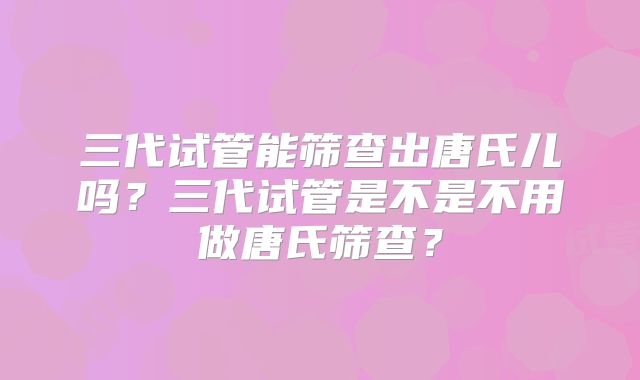 三代试管能筛查出唐氏儿吗？三代试管是不是不用做唐氏筛查？