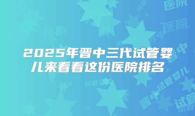2025年晋中三代试管婴儿来看看这份医院排名
