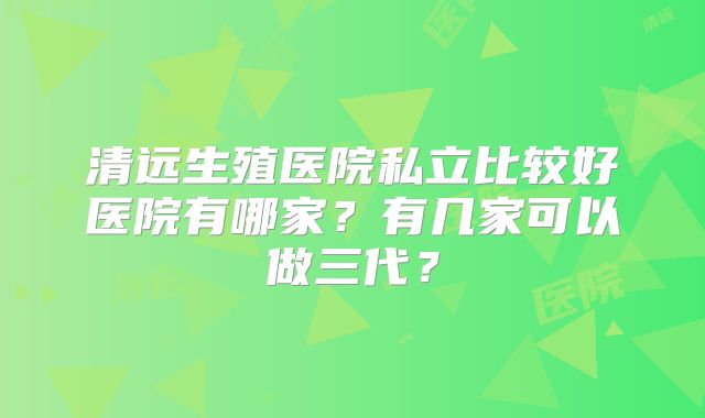 清远生殖医院私立比较好医院有哪家？有几家可以做三代？