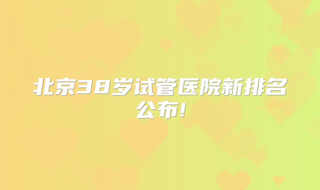 北京38岁试管医院新排名公布!