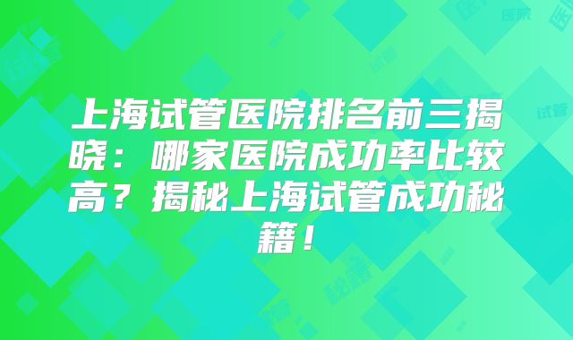 上海试管医院排名前三揭晓:哪家医院成功率比较高?揭秘上海试管成功秘籍!