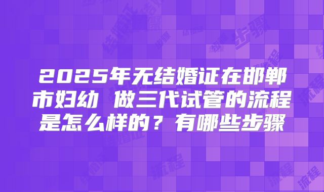 2025年无结婚证在邯郸市妇幼 做三代试管的流程是怎么样的?有哪些步骤