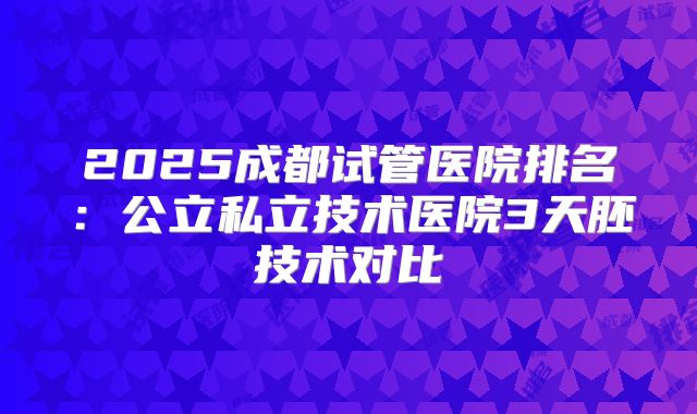 2025成都试管医院排名:公立私立技术医院3天胚技术对比