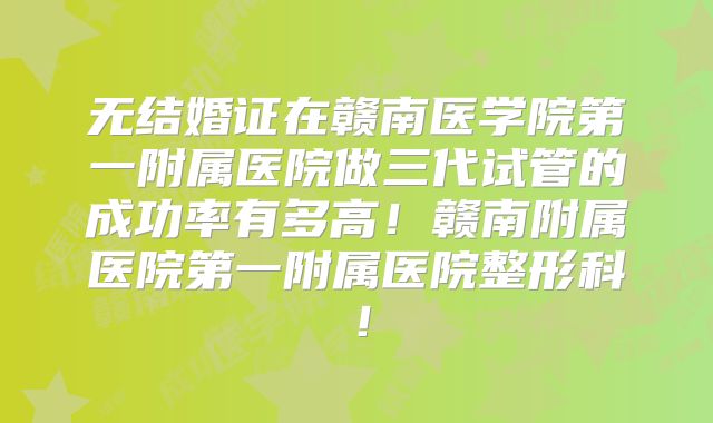 无结婚证在赣南医学院第一附属医院做三代试管的成功率有多高！赣南附属医院第一附属医院整形科！