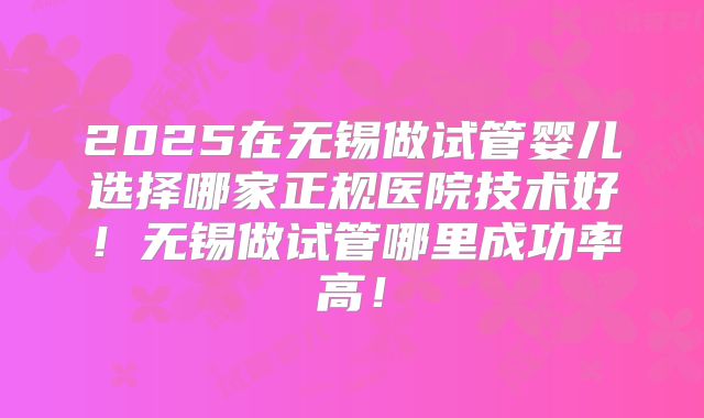 2025在无锡做试管婴儿选择哪家正规医院技术好！无锡做试管哪里成功率高！