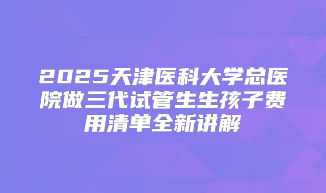 2025天津医科大学总医院做三代试管生生孩子费用清单全新讲解