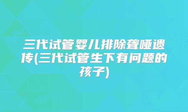 三代试管婴儿排除聋哑遗传(三代试管生下有问题的孩子)