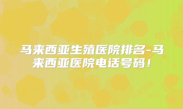 马来西亚生殖医院排名-马来西亚医院电话号码！