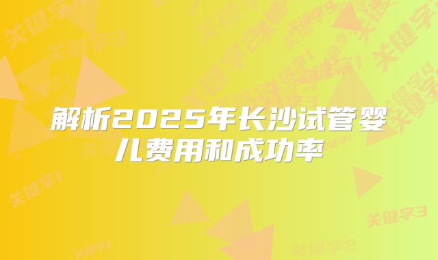 解析2025年长沙试管婴儿费用和成功率