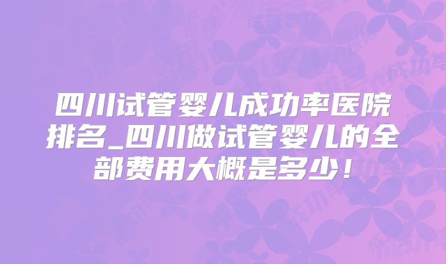 四川试管婴儿成功率医院排名_四川做试管婴儿的全部费用大概是多少！