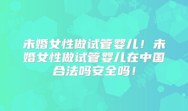 未婚女性做试管婴儿！未婚女性做试管婴儿在中国合法吗安全吗！