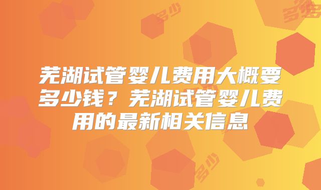 芜湖试管婴儿费用大概要多少钱？芜湖试管婴儿费用的最新相关信息