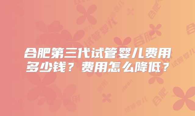 合肥第三代试管婴儿费用多少钱？费用怎么降低？