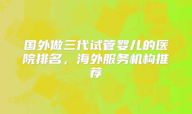 国外做三代试管婴儿的医院排名,海外服务机构推荐
