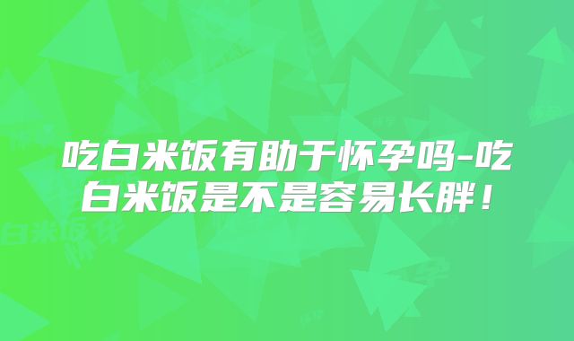 吃白米饭有助于怀孕吗-吃白米饭是不是容易长胖!