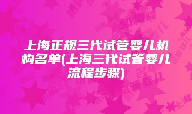 上海正规三代试管婴儿机构名单(上海三代试管婴儿流程步骤)