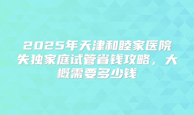 2025年天津和睦家医院失独家庭试管省钱攻略，大概需要多少钱