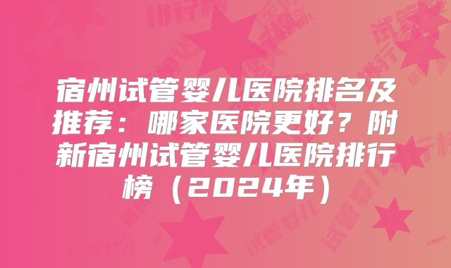 宿州试管婴儿医院排名及推荐:哪家医院更好?附新宿州试管婴儿医院排行榜(2024年)