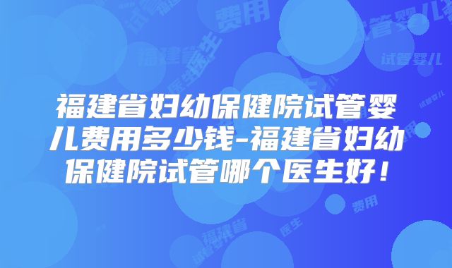 福建省妇幼保健院试管婴儿费用多少钱-福建省妇幼保健院试管哪个医生好!