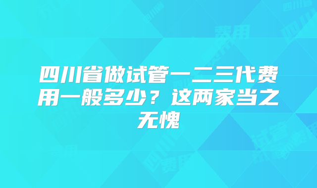 四川省做试管一二三代费用一般多少？这两家当之无愧