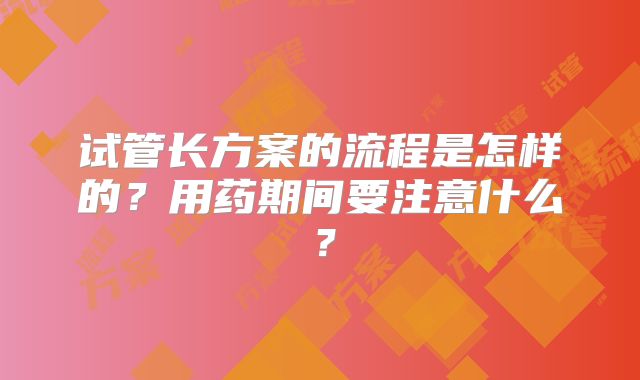 试管长方案的流程是怎样的？用药期间要注意什么？