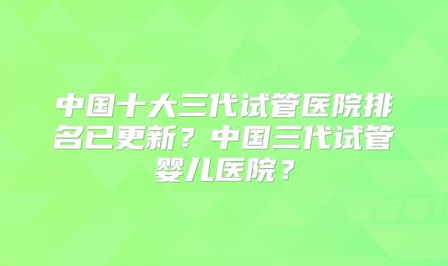 中国十大三代试管医院排名已更新？中国三代试管婴儿医院？