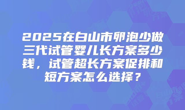2025在白山市卵泡少做三代试管婴儿长方案多少钱，试管超长方案促排和短方案怎么选择？