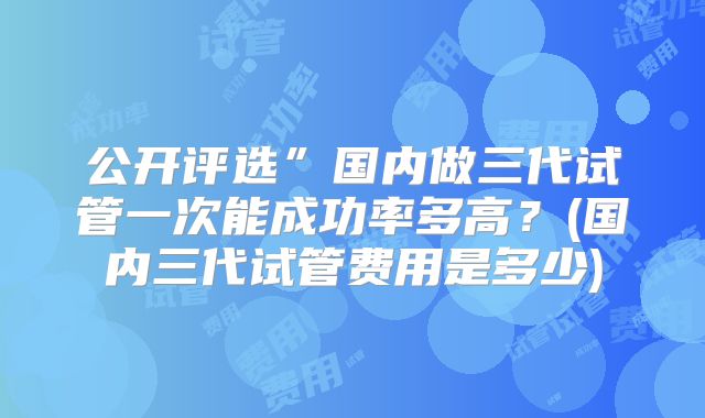 公开评选”国内做三代试管一次能成功率多高？(国内三代试管费用是多少)
