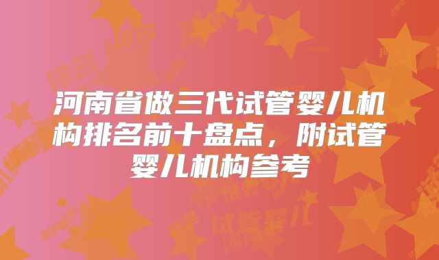 河南省做三代试管婴儿机构排名前十盘点，附试管婴儿机构参考