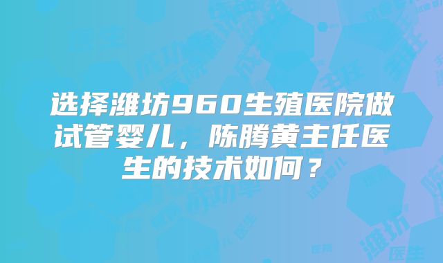 选择潍坊960生殖医院做试管婴儿，陈腾黄主任医生的技术如何？