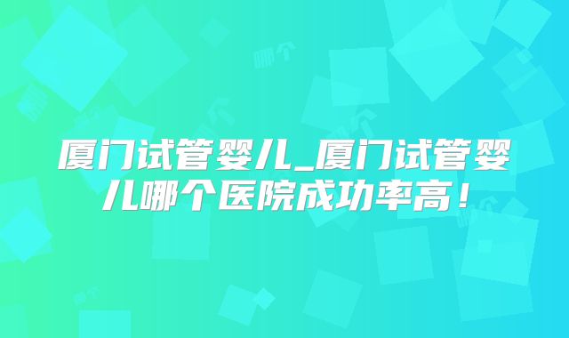 厦门试管婴儿_厦门试管婴儿哪个医院成功率高！