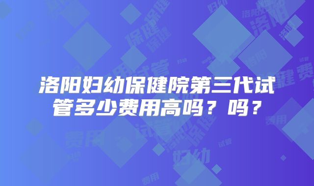 洛阳妇幼保健院第三代试管多少费用高吗?吗?