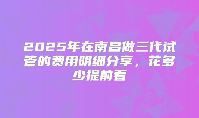 2025年在南昌做三代试管的费用明细分享,花多少提前看