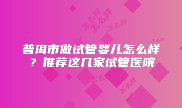 普洱市做试管婴儿怎么样?推荐这几家试管医院