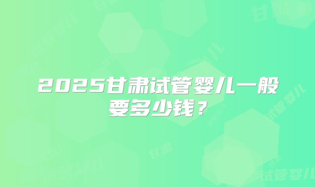 2025甘肃试管婴儿一般要多少钱？