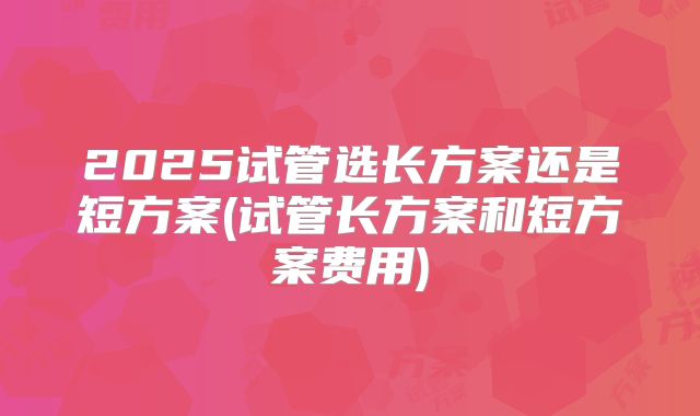 2025试管选长方案还是短方案(试管长方案和短方案费用)