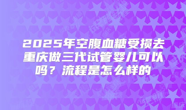 2025年空腹血糖受损去重庆做三代试管婴儿可以吗？流程是怎么样的