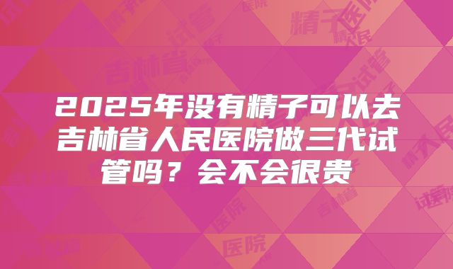 2025年没有精子可以去吉林省人民医院做三代试管吗？会不会很贵