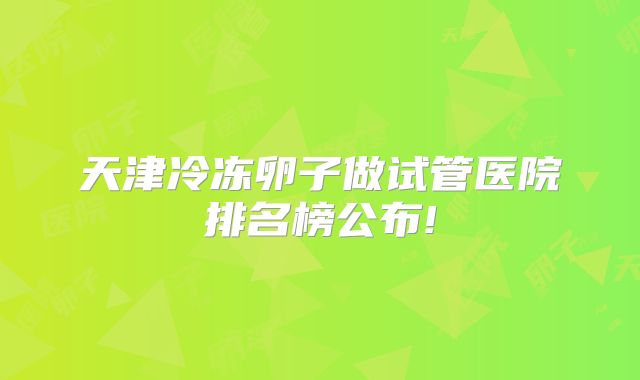 天津冷冻卵子做试管医院排名榜公布!