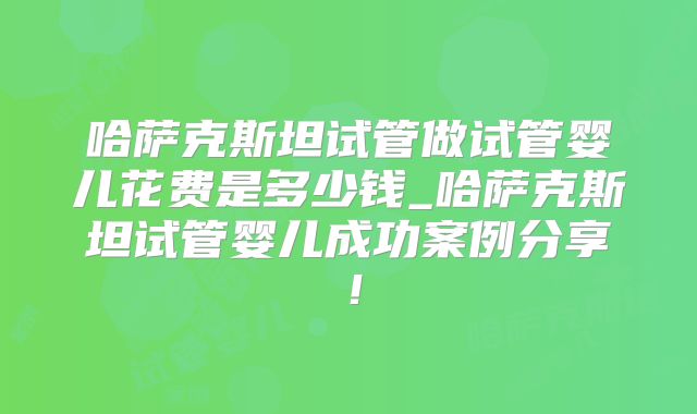 哈萨克斯坦试管做试管婴儿花费是多少钱_哈萨克斯坦试管婴儿成功案例分享！