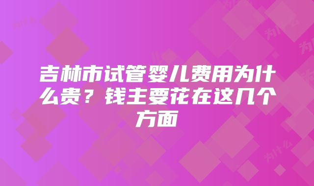 吉林市试管婴儿费用为什么贵？钱主要花在这几个方面