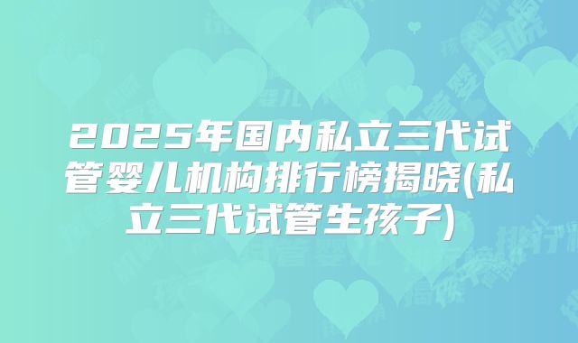 2025年国内私立三代试管婴儿机构排行榜揭晓(私立三代试管生孩子)