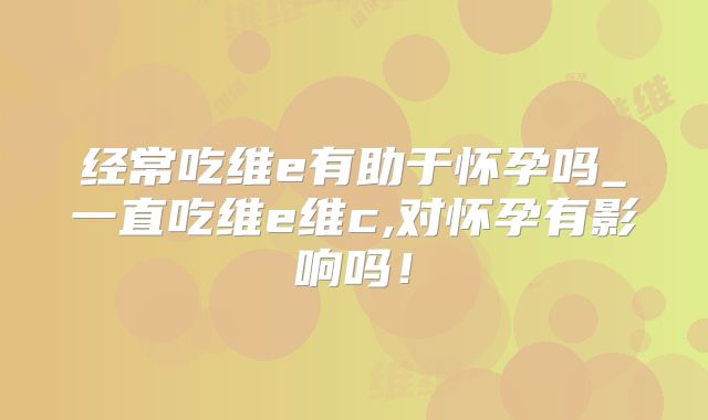 经常吃维e有助于怀孕吗_一直吃维e维c,对怀孕有影响吗！