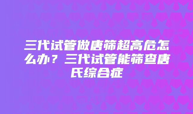 三代试管做唐筛超高危怎么办？三代试管能筛查唐氏综合症