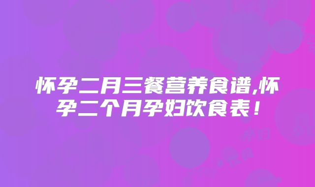 怀孕二月三餐营养食谱,怀孕二个月孕妇饮食表！