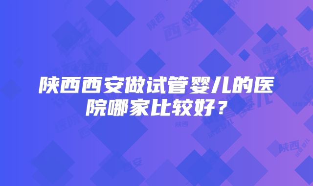 陕西西安做试管婴儿的医院哪家比较好?